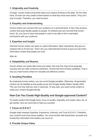 7/11
1. Originality and Creativity
To begin, human writers bring fresh ideas and creative thinking to the table. On the other
hand, AI tools can only create content based on what they have seen before. They can’t
truly innovate. Therefore, you need humans.
2. Empathy and Understanding
Human writers can connect with your audience on a personal level. In fact, they produce
content that quite literally speaks to people. AI software just can’t provide that human
touch. So, you have to have real people in order to be able to form meaningful
connections with your audience.
3. Expertise and Insight
Informed human writers can pass on useful information. More importantly, they give an
analysis that no AI tool can. That’s why you need learned humans to give you top-notch,
informative content that people can trust.
After all,
4. Adaptability and Nuance
Human writers can easily alter tones and styles. Not only that, they know language
nuances and can tailor content to perfection. AI tools fall short of these subtleties. That is
why you need human writers for versatile and effective content.
5. Avoiding Penalties
By employing human writers, you can avoid Google penalties. Otherwise, AI-generated
content can be labelled as low-quality as per the Google Quality Raters Update 2025.
This can hurt how well you rank in searches. To stay safe, you need human writers to
make your content Google-friendly.
How Can You Create High-Quality and Google-approved Content?
To create content that Google loves, focus on quality, originality, and reader value. So, to
get started, here are some tips to help you succeed:
1. Focus on E-E-A-T
Google really stresses Expertise, Experience, Authority, and Trust (E-E-A-T). Therefore,
your content must show these qualities. You must provide well-researched, accurate and
trustworthy information that readers can count on.
2. Provide Unique Value
 