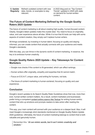 9/11
5. Update
Regularly
Refresh outdated content with new
data, trends, or examples to stay
relevant.
A 2022 blog post on “Top Content
Trends” updated in 2025 with stats
on demand for human-written
content.
The Future of Content Marketing Defined by the Google Quality
Raters 2025 Update
The future of content marketing is all about creating high-quality, human-focused content.
Clearly, Google’s latest updates make this crystal clear. You need to focus on originality,
value, and user experience above all else. While it is true that AI tools can help with some
aspects of content creation, they simply can’t replace human writers.
All things considered, by investing in human talent, focusing on quality and staying
informed, you can create content that actually connects with your audience and meets
Google’s standards.
With this step, you can thrive in the dynamic world of content marketing. In essence, the
key is to embrace human creativity.
Google Quality Raters 2025 Update – Key Takeaways for Content
Marketers
– Google now checks if the content is AI-generated, which can affect rankings.
– Human writers offer originality, empathy and expertise that AI cannot match.
– Focus on E-E-A-T, unique value, and writing for humans, not bots.
– The future of content marketing is human-centered, focusing on quality and user
experience.
Conclusion
Google’s recent updates to its Search Quality Rater Guidelines show that now, more than
ever, human-written content matters. As a result, content marketers and businesses
prefer hiring a competent content writing agency like Textuar for writing human-centric
content that stirs up emotions and prompts readers to take action after reading the
content.
This way, your main content will connect with your audience on a deeper level. Also, it will
meet Google’s increasingly strict standards mentioned on Google Quality Raters Update
2025 guidelines. Ultimately, the future of content marketing belongs to content that is both
valuable and genuinely human.
Remember this- “AI can mimic words, but it can’t mimic creativity and
wisdom.”
 
