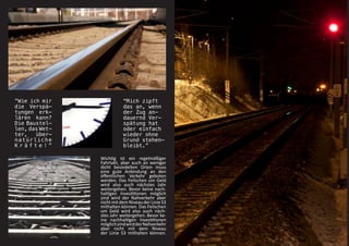 “Wie ich mir               “Mich zipft
die Verspä-                das an, wenn
tungen erk-                der Zug an-
lären kann?                dauernd Ver-
Die Baustel-               spätung hat
len, das Wet-              oder einfach
ter,   über-               wieder ohne
natürliche                 Grund stehen-
Kräfte!”                   bleibt.”

                Wichtig ist ein regelmäßiger
                Fahrtakt, aber auch an weniger
                dicht besiedelten Orten muss
                eine gute Anbindung an den
                öffentlichen Verkehr geboten
                werden. Das Feilschen um Geld
                wird also auch nächstes Jahr
                weitergehen. Bevor keine nach-
                haltigen Investitionen möglich
                sind wird der Nahverkehr aber
                nicht mit dem Niveau der Linie S3
                mithalten können. Das Feilschen
                um Geld wird also auch näch-
                stes Jahr weitergehen. Bevor ke-
                ine nachhaltigen Investitionen
                möglich sind wird der Nahverkehr
                aber nicht mit dem Niveau
                der Linie S3 mithalten können.
 