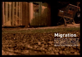Migration
„Das Problem sind weder die Armen noch die
MigrantInnen, das Problem ist eine Politik, die
Armut und Rassismus produziert. Das Problem
ist eine Gesellschaft, die sich über Ausgrenzung
definiert. Stopp der Skandalisierung von Migration.“
Migration ist das Projekt der Zukunft.
 