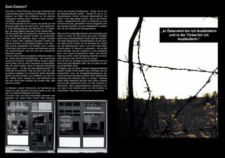 Zum Casino?
Hier bitte, in diese Richtung. Das sagt zumindest eine    Schon die kleinsten Erledigungen - Dinge, die für uns
unübersehbare gelb leuchtende Hinweistafel, die min-      als selbstverständlich gelten - werden für sie zu un-
destens vier Meter breit auffallend an ein eisernes       überwindbaren Hürden, schweren Meilensteinen, die
Stahlgerüst montiert wurde. Dahinter, kaum sichtbar -     ihnen in den Weg gelegt werden. Sei es die Arbeits-
unwichtig? - eine Moschee.                                suche - AsylwerberInnen dürfen in Österreich ja noch
Ein Richtungsschild für ein Casino, das direkt auf eine   nicht einmal einer „gescheiten“ Arbeit nachgehen; eine
Moschee zeigt. Aber wer weiß schon, dass dieses fah-      der wenigen Arbeiten, die eine AsylwerberIn ausüben
le, trübe Betongebäude eine Moschee ist. für diejeni-     darf, ist zum Beispiel der Zeitungsverkauf.
gen, die diese täglich besuchen schon Gewohnheit.                                                                     „In Österreich bin ich Ausländerin
Soll der große Rest nicht erkennen, dass es sich dabei    Aber auch für junge MigrantInnen ist es schwierig eine
um eine Moschee handelt? Durften die Verantwortli-        Arbeit zu finden. Auf der Suche nach einer Lehrstelle,           und in der Türkei bin ich
chen keine neue Moschee bauen, sondern mussten
sich in einem alten Gebäude einnisten? Solche Ge-
                                                          kommt eine unüberwindbare Hürde nach der anderen.
                                                          Oft haben MigrantInnen Schwierigkeiten mit der Spra-
                                                                                                                                Ausländerin.“
danken kommen uns bei diesem Anblick in den Sinn.         che oder mit der Schrift, da sie innerhalb der Familie
Man kommt unweigerlich ins Grübeln, was in unserer        nur die Muttersprache reden, und somit keine Mög-
Politik falsch läuft, wenn nichteinmal Moscheen ausse-    lichkeit haben, ihr Deutsch zu verbessern. Und es gibt
hen (dürfen/können), wie man sich eine „klassische“       kaum Betriebe, die sich zusätzlich zu der Ausbildung
Moschee vorstellt.                                        auch noch darauf konzentrieren wollen (am können
Und der Döner-Imbiss im gleichen Gebäude neben ei-        liegt es ja nicht), ihrem Schützling nebenher die deut-
ner „richtig deutschen Würstelbude“ - der Unterschied     sche Sprache oder Schrift näher zu bringen.
ist nicht zu erkennen. Trotzdem fällt es unserer Jugend   Es ist ja nicht so, als gäbe es solche Betriebe nicht und
nicht schwer, sich für ihren Favouriten zu entscheiden.   diese sind gute Beispiele dafür, wie und dass es sehr
Wer will schon Kebab, wenn er deutsche Würstchen          gut funktionieren kann.
haben kann? - Ist das die freie Marktwirtschaft? Öf-      In Belgien gibt es einen Patissier-/Restaurantbetrieb
fentliches Konkurrieren? Wie gut kann man sich die-       dessen Inhaber immer wieder neue Lehrlinge „aus der
se Szene vorstellen: Es ist Sommer, beide Geschäfte       Unterschicht“ bzw. mit Immigrationshintergrund auf-
warten auf ihre Kunden, und wetteifern um die Kun-        nimmt und auch nicht davor scheut, ihnen während der
den. Offene Türen, draußen ein, zwei Stehtische und       Ausbildung die Sprache näher zu bringen. Teilweise
der eine nimmt dem anderen die Kunden weg. Was            haben diese asiatische Wurzeln oder kamen sowieso
läuft hier schief?                                        erst aus dem asiatischen Raum um hier Chancen zu
                                                          bekommen. Nach abgeschlossener Ausbildung keh-
Im Rahmen unserer Recherche und Nachforschung             ren viele in ihre Heimat zurück, um ihre Familien zu
hatten wir unter anderem mit einem Verein zu tun, der     unterstützen. Aber dies ist eine andere Geschichte.
sich um weibliche Migranten kümmert.
Erst wenn man sich damit beschäftigt, bekommt man
eigentlich mit, wobei diese Frauen Hilfe brauchen.
 