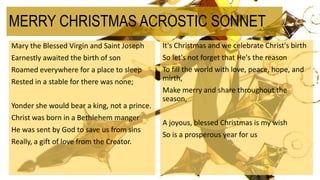 MERRY CHRISTMAS ACROSTIC SONNET
Mary the Blessed Virgin and Saint Joseph
Earnestly awaited the birth of son
Roamed everywhere for a place to sleep
Rested in a stable for there was none;
Yonder she would bear a king, not a prince.
Christ was born in a Bethlehem manger
He was sent by God to save us from sins
Really, a gift of love from the Creator.
It's Christmas and we celebrate Christ's birth
So Iet's not forget that He's the reason
To fill the world with love, peace, hope, and
mirth,
Make merry and share throughout the
season,
A joyous, blessed Christmas is my wish
So is a prosperous year for us
 