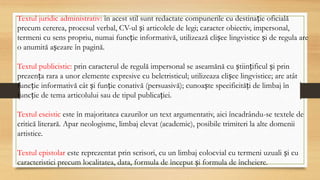 Textul juridic administrativ: în acest stil sunt redactate compunerile cu destinație oficială
precum cererea, procesul verbal, CV-ul și articolele de legi; caracter obiectiv, impersonal,
termeni cu sens propriu, numai funcție informativă, utilizează clișee lingvistice și de regula are
o anumită așezare în pagină.
Textul publicistic: prin caracterul de regulă impersonal se aseamănă cu științificul și prin
prezența rara a unor elemente expresive cu beletristicul; utilizeaza clișee lingvistice; are atât
funcție informativă cât și funție conativă (persuasivă); cunoaște specificități de limbaj în
funcție de tema articolului sau de tipul publicației.
Textul eseistic este în majoritatea cazurilor un text argumentativ, aici încadrându-se textele de
critică literară. Apar neologisme, limbaj elevat (academic), posibile trimiteri la alte domenii
artistice.
Textul epistolar este reprezentat prin scrisori, cu un limbaj colocvial cu termeni uzuali și cu
caracteristici precum localitatea, data, formula de început și formula de încheiere.
 