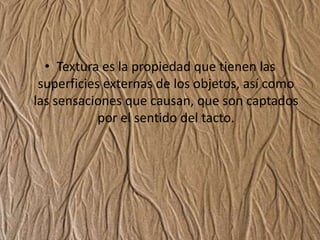 Textura es la propiedad que tienen las superficies externas de los objetos, así como las sensaciones que causan, que son captados por el sentido del tacto.