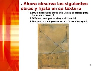 . Ahora observa las siguientes obras y fíjate en su textura 1.¿Qué materiales crees que utilizó el artista para hacer este cuadro? 2.¿Cómo crees que se sienta al tocarlo? 3.¿En que te hace pensar este cuadro y por que? 
