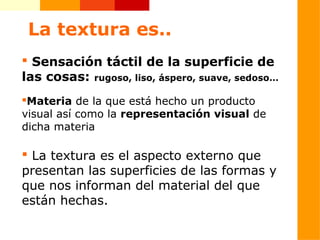 La textura es..
 Sensación táctil de la superficie de
las cosas: rugoso, liso, áspero, suave, sedoso…
Materia de la que está hecho un producto
visual así como la representación visual de
dicha materia

 La textura es el aspecto externo que
presentan las superficies de las formas y
que nos informan del material del que
están hechas.
 