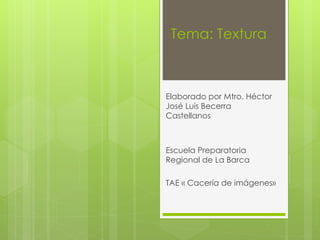 Tema: Textura
Elaborado por Mtro. Héctor
José Luis Becerra
Castellanos
Escuela Preparatoria
Regional de La Barca
TAE « Cacería de imágenes»
 