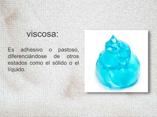 viscosa:
Es adhesivo o pastoso,
diferenciándose de otros
estados como el sólido o el
líquido.
 