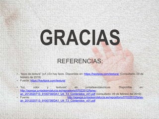 GRACIAS
REFERENCIAS:
• “tipos de textura” (s/f.).En hay tipos. Disponible en: https://haytipos.com/textura/ (Consultado: 09 de
febrero de 2019)
• Fuente: https://haytipos.com/textura/
• “luz, color y texturas” en juntadeandalucia.es. Disponible en:
http://agrega.juntadeandalucia.es/repositorio/07022012/fa/es-
an_2012020713_9100738/DA1_U4_T3_Contenidos_v01.pdf (consultado: 09 de febrero del 2019)
• Fuente: http://agrega.juntadeandalucia.es/repositorio/07022012/fa/es-
an_2012020713_9100738/DA1_U4_T3_Contenidos_v01.pdf
 