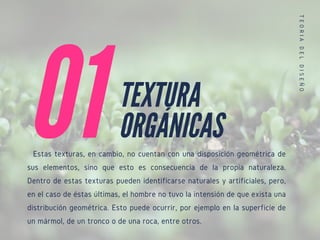 Estas texturas, en cambio, no cuentan con una disposición geométrica de
sus elementos, sino que esto es consecuencia de la propia naturaleza.
Dentro de estas texturas pueden identificarse naturales y artificiales, pero,
en el caso de éstas últimas, el hombre no tuvo la intensión de que exista una
distribución geométrica. Esto puede ocurrir, por ejemplo en la superficie de
un mármol, de un tronco o de una roca, entre otros.
01
T
E
O
R
I
A
D
E
L
D
I
S
E
Ñ
O
TEXTURA
ORGÁNICAS
 