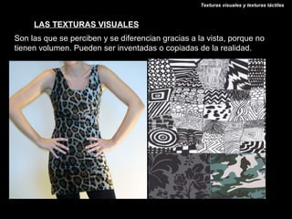 Texturas visuales y texturas táctiles



     LAS TEXTURAS VISUALES
Son las que se perciben y se diferencian gracias a la vista, porque no
tienen volumen. Pueden ser inventadas o copiadas de la realidad.
 