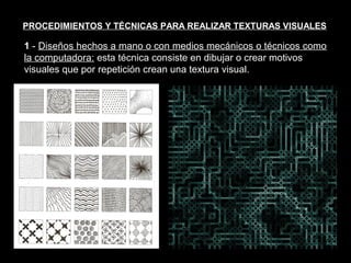 Texturas visuales y texturas táctiles


PROCEDIMIENTOS Y TÉCNICAS PARA REALIZAR TEXTURAS VISUALES

1 - Diseños hechos a mano o con medios mecánicos o técnicos como
la computadora: esta técnica consiste en dibujar o crear motivos
visuales que por repetición crean una textura visual.
 
