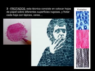 Texturas visuales y texturas táctiles



2 - FROTADOS: esta técnica consiste en colocar hojas
de papel sobre diferentes superficies rugosas, y frotar
cada hoja con lápices, ceras…
 