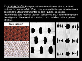 Texturas visuales y texturas táctiles


2 - SUSTRACCIÓN. Este procedimiento consiste en tallar o quitar el
material de una superficie. Para crear texturas táctiles por sustracción es
conveniente utilizar instrumentos de talla (gubias, cinceles) o
instrumentos para modelar (palillos, vaciadores, etc.). También se puede
investigar con diferentes instrumentos, como cuchillos, cutters, peines,
etcétera.
 