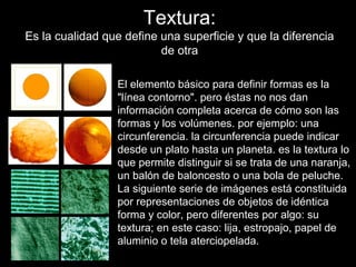 Textura:
Es la cualidad que define una superficie y que la diferencia
                          de otra

                 El elemento básico para definir formas es la
                 "línea contorno". pero éstas no nos dan
                 información completa acerca de cómo son las
                 formas y los volúmenes. por ejemplo: una
                 circunferencia. la circunferencia puede indicar
                 desde un plato hasta un planeta. es la textura lo
                 que permite distinguir si se trata de una naranja,
                 un balón de baloncesto o una bola de peluche.
                 La siguiente serie de imágenes está constituida
                 por representaciones de objetos de idéntica
                 forma y color, pero diferentes por algo: su
                 textura; en este caso: lija, estropajo, papel de
                 aluminio o tela aterciopelada.
 