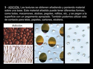 Texturas visuales y texturas táctiles


3 - ADICIÓN. Las texturas se obtienen añadiendo y poniendo material
sobre una base. Este material añadido puede tener diferentes formas,
como bolas, macarrones, alubias, pegotes, rollitos, etc., y se pegan a la
superficie con un pegamento apropiado. También podemos utilizar cola
de contacto para telas, papeles, cartones, etcétera.
 