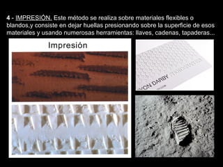 Texturas visuales y texturas táctiles


4 - IMPRESIÓN. Este método se realiza sobre materiales flexibles o
blandos,y consiste en dejar huellas presionando sobre la superficie de esos
materiales y usando numerosas herramientas: llaves, cadenas, tapaderas...
 