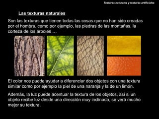 Texturas naturales y texturas artificiales



     Las texturas naturales
Son las texturas que tienen todas las cosas que no han sido creadas
por el hombre, como por ejemplo, las piedras de las montañas, la
corteza de los árboles …




El color nos puede ayudar a diferenciar dos objetos con una textura
similar como por ejemplo la piel de una naranja y la de un limón.
Además, la luz puede acentuar la textura de los objetos, así si un
objeto recibe luz desde una dirección muy inclinada, se verá mucho
mejor su textura.
 