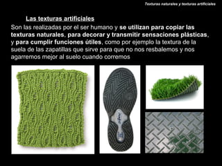 Texturas naturales y texturas artificiales



     Las texturas artificiales
Son las realizadas por el ser humano y se utilizan para copiar las
texturas naturales, para decorar y transmitir sensaciones plásticas,
y para cumplir funciones útiles, como por ejemplo la textura de la
suela de las zapatillas que sirve para que no nos resbalemos y nos
agarremos mejor al suelo cuando corremos
 