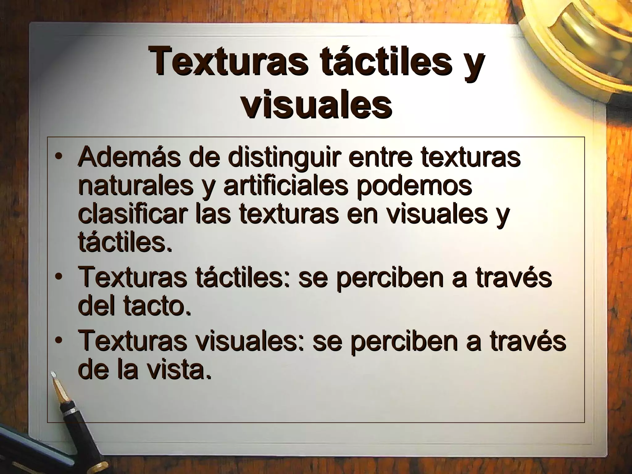 Texturas t áctiles y visuales Adem á s de distinguir entre texturas naturales y artificiales podemos clasificar las texturas en visuales y t áctiles. Texturas táctiles: se perciben a través del tacto. Texturas visuales: se perciben a través de la vista. 