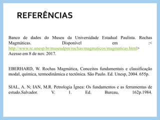 REFERÊNCIAS
Banco de dados do Museu da Universidade Estadual Paulista. Rochas
Magmáticas. Disponível em :<
http://www.rc.unesp.br/museudpm/rochas/magmaticos/magmaticas.html>
Acesso em 8 de nov. 2017.
EBERHARD, W. Rochas Magmática, Conceitos fundamentais e classificação
modal, química, termodinâmica e tectônica. São Paulo. Ed. Unesp, 2004. 655p.
SIAL, A. N; IAN, M.R. Petrologia Ígnea: Os fundamentos e as ferramentas de
estudo.Salvador. V. 1. Ed. Bureau, 162p.1984.
 