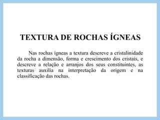 TEXTURA DE ROCHAS ÍGNEAS
Nas rochas ígneas a textura descreve a cristalinidade
da rocha a dimensão, forma e crescimento dos cristais, e
descreve a relação e arranjos dos seus constituintes, as
texturas auxilia na interpretação da origem e na
classificação das rochas.
 