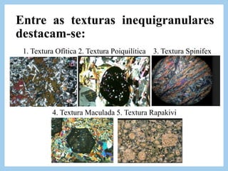 Entre as texturas inequigranulares
destacam-se:
1. Textura Ofítica 2. Textura Poiquilítica 3. Textura Spinifex
4. Textura Maculada 5. Textura Rapakivi
 