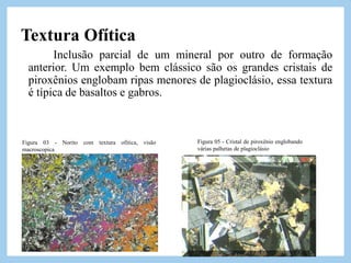 Figura 03 - Norito com textura ofitica, visão
macroscopica
Figura 05 - Cristal de piroxênio englobando
várias palhetas de plagioclásio
Textura Ofítica
Inclusão parcial de um mineral por outro de formação
anterior. Um exemplo bem clássico são os grandes cristais de
piroxênios englobam ripas menores de plagioclásio, essa textura
é típica de basaltos e gabros.
 