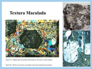 Textura Maculada
Esse tipo de textura caracteriza
muitas rochas porfiriticas, onde
megacristais euedrais destacam-se
chamativamente da matriz mais opaca,
tal textura é mais comum em granitos
esbranquiçados, granitos cinzas .
Figura 09 - Dacito com textura, maculada visão macroscópica/micoscópica.
Figura 10 - Megacristal de granada destacando-se em matriz, rocha eclogito.
 