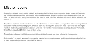 Mise-en-scene
The setting portrayed in this opening scene is a restaurant which is described as girly by the 3 men introduced. The walls
are painted pink and light green, the windows are covered by multiple layers of shaped curtains and the table cloths are
pink. The restaurant looks classy and expensive due to the art work, bouquets of flowers and the fact that all the diners are
dressed up.
The attire of the diners are either in dresses or suits. The three men introduced are wearing suits but they are using different
colours like light blue white and light pink. The suits aren't in a dinner jacket fashion but are in a business style making the
men look like they have come on an expensive lunch out. However the men come across as arrogant due to their wealth.
One of them states that $540 isnt much for there lunch.
The waiters are dressed in white tuxedos making them look professional and stand out against the customers.
The genre isn’t accurately portrayed throughout the opening through mise-en-scene, but i believe that this is cleverly done
to make it seem a lot calmer than the film will be later on.
 