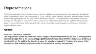 Representations
The first representations from the opening scenes is that it is placed in a expensive upper class restaurant, with as what
would be expected in such a place, rich people in. Quote ‘only 540’, this is said after the clip i'm analysing, when the men
pay the bill suggesting that that is a small amount of money for 4 meals. The people shown in the opening are all well
dressed, the males 3 piece suits are monochrome colours and the females suits/dresses are slightly more adventurous
colours however still refined. As the group of males are all in suits it portrays business like event however the location
suggests a lunch break.
Genere
American Psycho is a thriller film.
The original titles before the restaurant scene, suggest a horror/thriller from the red dots of what originally
seems like blood then to the vicious chopping of the slab of meat. However then a false sense of safety is
introduced from the fact that the blood is a sauce it's actually a restaurant. The pinks and greens of the
restaurant create a chilled mood contrasting from the original severity first portrayed.
 