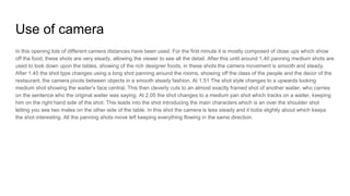 Use of camera
In this opening lots of different camera distances have been used. For the first minute it is mostly composed of close ups which show
off the food, these shots are very steady, allowing the viewer to see all the detail. After this until around 1.40 panning medium shots are
used to look down upon the tables, showing of the rich designer foods, in these shots the camera movement is smooth and steady.
After 1.45 the shot type changes using a long shot panning around the rooms, showing off the class of the people and the decor of the
restaurant, the camera pivots between objects in a smooth steady fashion. At 1.51 The shot style changes to a upwards looking
medium shot showing the waiter's face central, This then cleverly cuts to an almost exactly framed shot of another waiter, who carries
on the sentence who the original waiter was saying. At 2.05 the shot changes to a medium pan shot which tracks on a waiter, keeping
him on the right hand side of the shot. This leads into the shot introducing the main characters which is an over the shoulder shot
letting you see two males on the other side of the table. In this shot the camera is less steady and it bobs slightly about which keeps
the shot interesting. All the panning shots move left keeping everything flowing in the same direction.
 