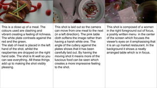 This is a close up of a meal. The
colours used are clashing and
vibrant creating a feeling of richness.
The white plate contrasts against the
red and the green.
The slab of meat is placed in the left
hand of the shot, whilst the
raspberries are dropped on the right
hand side. The shot is lit well so you
can see everything. All these things
add up to making the shot visibly
pleasing.
This shot is laid out so the camera
can move from one meal to the next
(in a left direction). The pink table
cloth softens the image rather than
having a harsh white one. The
angle of the cutlery against the
plates shows that it has been
carefully laid out. By having the
moving shot it means more of the
luscious food can be seen which
creates a more impressive feeling
to the shot.
This shot is composed of a women
in the right foreground out of focus,
a poshly written menu in the center
of the screen which focuses the
viewer's eyes on it emphasising that
it is an up market restaurant. In the
background it shows a neatly
arranged table which is in focus.
 