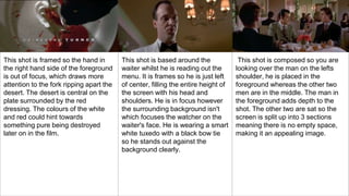 This shot is framed so the hand in
the right hand side of the foreground
is out of focus, which draws more
attention to the fork ripping apart the
desert. The desert is central on the
plate surrounded by the red
dressing. The colours of the white
and red could hint towards
something pure being destroyed
later on in the film.
This shot is based around the
waiter whilst he is reading out the
menu. It is frames so he is just left
of center, filling the entire height of
the screen with his head and
shoulders. He is in focus however
the surrounding background isn't
which focuses the watcher on the
waiter's face. He is wearing a smart
white tuxedo with a black bow tie
so he stands out against the
background clearly.
This shot is composed so you are
looking over the man on the lefts
shoulder, he is placed in the
foreground whereas the other two
men are in the middle. The man in
the foreground adds depth to the
shot. The other two are sat so the
screen is split up into 3 sections
meaning there is no empty space,
making it an appealing image.
 