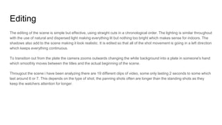 Editing
The editing of the scene is simple but effective, using straight cuts in a chronological order. The lighting is similar throughout
with the use of natural and dispersed light making everything lit but nothing too bright which makes sense for indoors. The
shadows also add to the scene making it look realistic. It is edited so that all of the shot movement is going in a left direction
which keeps everything continuous.
To transition out from the plate the camera zooms outwards changing the white background into a plate in someone's hand
which smoothly moves between the titles and the actual beginning of the scene.
Througout the scene i have been analyzing there are 19 different clips of video, some only lasting 2 seconds to some which
last around 6 or 7. This depends on the type of shot, the panning shots often are longer than the standing shots as they
keep the watchers attention for longer.
 
