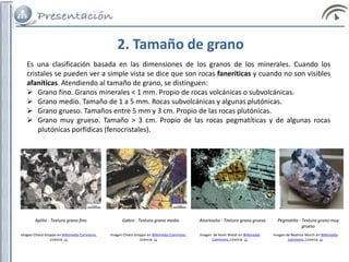 2. Tamaño de grano
Es una clasificación basada en las dimensiones de los granos de los minerales. Cuando los
cristales se pueden ver a simple vista se dice que son rocas faneríticas y cuando no son visibles
afaníticas. Atendiendo al tamaño de grano, se distinguen:
 Grano fino. Granos minerales < 1 mm. Propio de rocas volcánicas o subvolcánicas.
 Grano medio. Tamaño de 1 a 5 mm. Rocas subvolcánicas y algunas plutónicas.
 Grano grueso. Tamaños entre 5 mm y 3 cm. Propio de las rocas plutónicas.
 Grano muy grueso. Tamaño > 3 cm. Propio de las rocas pegmatíticas y de algunas rocas
plutónicas porfídicas (fenocristales).
Aplita - Textura grano fino Gabro - Textura grano medio Anortosita - Textura grano grueso Pegmatita - Textura grano muy
grueso
Imagen Chiara Groppo en Wikimedia Commons.
Licencia cc
Imagen Chiara Groppo en Wikimedia Commons.
Licencia cc
Imagen de Kevin Walsh en Wikimedia
Commons. Licencia cc
Imagen de Beatrice Murch en Wikimedia
commons. Licencia cc
 