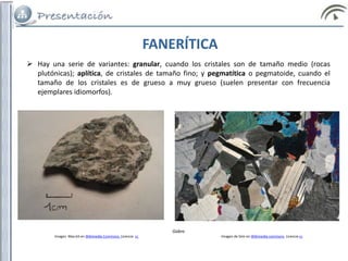 FANERÍTICA
 Hay una serie de variantes: granular, cuando los cristales son de tamaño medio (rocas
plutónicas); aplítica, de cristales de tamaño fino; y pegmatítica o pegmatoide, cuando el
tamaño de los cristales es de grueso a muy grueso (suelen presentar con frecuencia
ejemplares idiomorfos).
Gabro
Imagen Max.kit en Wikimedia Commons. Licencia cc Imagen de Siim en Wikimedia commons. Licencia cc
 