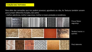 FUNÇÃO DAS TEXTURAS
Para além das sensações que nos podem provocar, agradáveis ou não, As Texturas também servem
para cumprir diferentes funções, tais como:
- melhor aderência; melhor segurança; melhor e maior proteção e resistência.
Pneus/ Maior
segurança
Tecidos/ macios e
quentes
Piso/ aderente
 