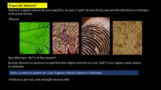 O que são Texturas?
Textura é o aspeto externo de uma superfície, ou seja, a “pele” de uma forma, que permite identificá-la e distingui-
la de outras formas.
Quando olhamos ou tocamos na superfície dum objeto sentimos se a sua “pele” é lisa, rugosa, macia, áspera
ou ondulada.
Observa
A Textura é, por isso, uma sensação visual ou tátil.
Que diferenças vês? e se lhes tocares?
Assim, as texturas podem ser: Lisas; Rugosas; Macias; Ásperas e Onduladas.
 