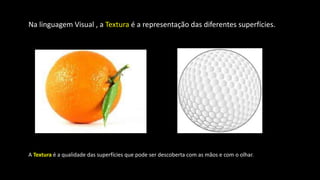 Na linguagem Visual , a Textura é a representação das diferentes superfícies.
A Textura é a qualidade das superfícies que pode ser descoberta com as mãos e com o olhar.
 