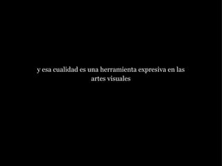 y esa cualidad es una herramienta expresiva en las artes visuales 