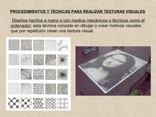 PROCEDIMIENTOS Y TÉCNICAS PARA REALIZAR TEXTURAS VISUALES

Diseños hechos a mano o con medios mecánicos o técnicos como el
ordenador: esta técnica consiste en dibujar o crear motivos visuales
que por repetición crean una textura visual.

 