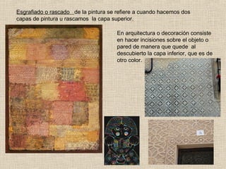 Esgrafiado o rascado de la pintura se refiere a cuando hacemos dos
capas de pintura u rascamos la capa superior.
En arquitectura o decoración consiste
en hacer incisiones sobre el objeto o
pared de manera que quede al
descubierto la capa inferior, que es de
otro color.

 