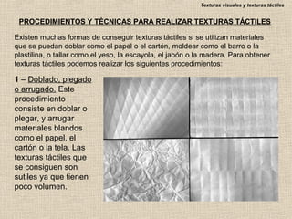 Texturas visuales y texturas táctiles

PROCEDIMIENTOS Y TÉCNICAS PARA REALIZAR TEXTURAS TÁCTILES
Existen muchas formas de conseguir texturas táctiles si se utilizan materiales
que se puedan doblar como el papel o el cartón, moldear como el barro o la
plastilina, o tallar como el yeso, la escayola, el jabón o la madera. Para obtener
texturas táctiles podemos realizar los siguientes procedimientos:

1 – Doblado, plegado
o arrugado. Este
procedimiento
consiste en doblar o
plegar, y arrugar
materiales blandos
como el papel, el
cartón o la tela. Las
texturas táctiles que
se consiguen son
sutiles ya que tienen
poco volumen.

 