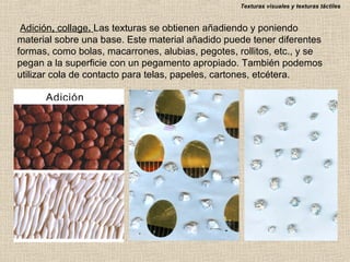 Texturas visuales y texturas táctiles

Adición, collage. Las texturas se obtienen añadiendo y poniendo
material sobre una base. Este material añadido puede tener diferentes
formas, como bolas, macarrones, alubias, pegotes, rollitos, etc., y se
pegan a la superficie con un pegamento apropiado. También podemos
utilizar cola de contacto para telas, papeles, cartones, etcétera.

 