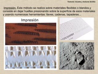 Texturas visuales y texturas táctiles

Impresión. Este método se realiza sobre materiales flexibles o blandos,y
consiste en dejar huellas presionando sobre la superficie de esos materiales
y usando numerosas herramientas: llaves, cadenas, tapaderas...

 