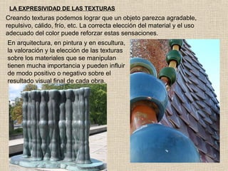 LA EXPRESIVIDAD DE LAS TEXTURAS

Creando texturas podemos lograr que un objeto parezca agradable,
repulsivo, cálido, frío, etc. La correcta elección del material y el uso
adecuado del color puede reforzar estas sensaciones.
En arquitectura, en pintura y en escultura,
la valoración y la elección de las texturas
sobre los materiales que se manipulan
tienen mucha importancia y pueden influir
de modo positivo o negativo sobre el
resultado visual final de cada obra.

 