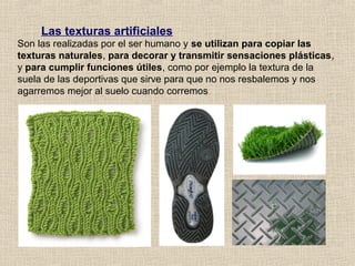 Las texturas artificiales
Son las realizadas por el ser humano y se utilizan para copiar las
texturas naturales, para decorar y transmitir sensaciones plásticas,
y para cumplir funciones útiles, como por ejemplo la textura de la
suela de las deportivas que sirve para que no nos resbalemos y nos
agarremos mejor al suelo cuando corremos

 