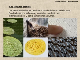 Texturas visuales y texturas táctiles

Las texturas táctiles
Las texturas táctiles se perciben a través del tacto y de la vista.
Son texturas con salientes y entrantes, es decir, son
tridimensionales, y por lo tanto tienen volumen.

 