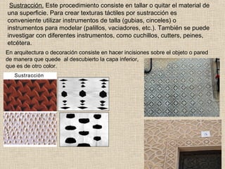 Sustracción. Este procedimiento consiste en tallar o quitar el material de
una superficie. Para crear texturas táctiles por sustracción es
conveniente utilizar instrumentos de talla (gubias, cinceles) o
instrumentos para modelar (palillos, vaciadores, etc.). También se puede
investigar con diferentes instrumentos, como cuchillos, cutters, peines,
etcétera.
En arquitectura o decoración consiste en hacer incisiones sobre el objeto o pared
de manera que quede al descubierto la capa inferior,
que es de otro color.

 